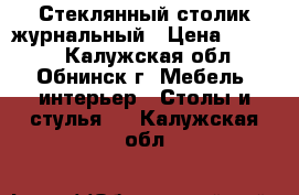  Стеклянный столик журнальный › Цена ­ 8 000 - Калужская обл., Обнинск г. Мебель, интерьер » Столы и стулья   . Калужская обл.